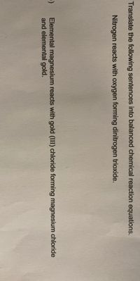 Translate the following sentences into balanced chemical reaction equations.
Nitrogen reacts with oxygen forming dinitrogen trioxide.
Elemental magnesium reacts with gold (III) chloride forming magnesium chloride
and elemental gold.
