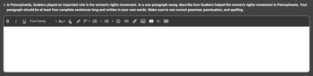 4. In Pennsylvania, Quakers played an important role in the women's rights movement. In a one-paragraph essay, describe how Quakers helped the women's rights movement in Pennsylvania. Your
paragraph should be at least four complete sentences long and written in your own words. Make sure to use correct grammar, punctuation, and spelling.
Bi U Font Family
·AA A
±√