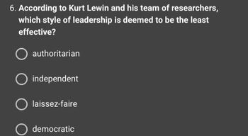 6. According to Kurt Lewin and his team of researchers,
which style of leadership is deemed to be the least
effective?
O authoritarian
O independent
O laissez-faire
O democratic