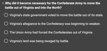 1. Why did it become necessary for the Confederate Army to move the
battle out of Virginia and into the North?
Virginia's state government voted to move the battle out of its state.
Virginia's allegiance to the Confederacy was beginning to weaken.
O The Union Army had forced the Confederates out of Virginia.
O Virginia's land was being ravaged by battle.