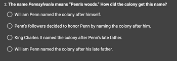 2. The name Pennsylvania means "Penn's woods." How did the colony get this name?
O William Penn named the colony after himself.
O Penn's followers decided to honor Penn by naming the colony after him.
King Charles II named the colony after Penn's late father.
O William Penn named the colony after his late father.