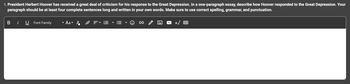 **Essay Prompt:**

President Herbert Hoover has received a great deal of criticism for his response to the Great Depression. In a one-paragraph essay, describe how Hoover responded to the Great Depression. Your paragraph should be at least four complete sentences long and written in your own words. Make sure to use correct spelling, grammar, and punctuation.

---

The image includes a text editor interface with formatting options at the top. These options include buttons for bold, italic, underline, font family, font size, text color, alignment, bullet points, numbering, inserting links, imagery, tables, and other editing tools. The text entry field is present below these options, designed to allow users to input their responses directly on the educational platform.