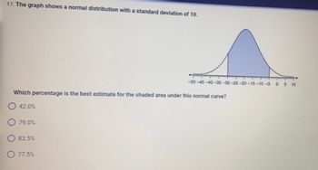 ### Understanding Normal Distribution

**Problem Statement:**

The graph shows a normal distribution with a standard deviation of 10.

17. Which percentage is the best estimate for the shaded area under this normal curve?

**Graph Description:**

The graph represents a normal distribution, also known as a bell curve. The x-axis is marked with intervals from -50 to 10, increasing in increments of 5 units. Standard deviations from the mean are marked accordingly. A specific portion of the curve, ranging approximately from -30 to 0, is shaded. This shading highlights the area under the curve for this range of values.

**Multiple Choice Options:**

- A) 42.0%
- B) 79.0%
- C) 83.5%
- D) 77.5%

**Solution Explanation:**

To determine which percentage is the best estimate for the shaded area, one needs to understand the properties of the normal distribution. The shaded area roughly represents the cumulative probability between -30 and 0 on the x-axis. For a normal distribution:

- About 68% of the data falls within 1 standard deviation of the mean.
- About 95% of the data falls within 2 standard deviations of the mean.
- About 99.7% of the data falls within 3 standard deviations of the mean.

Given that the shaded area appears to span between -3 standard deviations (from -30) to the mean (0), one can deduce the shaded area covers approximately half of the data within this range. This accounts for about 50% of the total distribution (since the mean divides the distribution equally).

Based on this, the closest estimated value is answer choice "B) 79.0%."

**Answer:**

- B) 79.0%