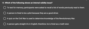 18. Which of the following shows an internal validity issue?
To test for memory, participants were asked to recall a list of words previously read to them.
A person is hired to be a pilot because they are a good driver.
A quiz on the Civil War is used to determine knowledge of the Revolutionary War.
A person gets straight A's in English; therefore, he is hired as a math tutor.