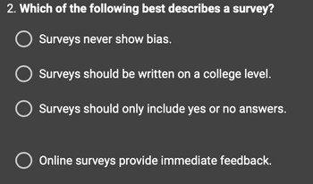 2. Which of the following best describes a survey?
O Surveys never show bias.
Surveys should be written on a college level.
Surveys should only include yes or no answers.
O Online surveys provide immediate feedback.