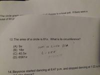 The circle graph
total of 60 pr
-* of choices to a local poll. If there were a
ron-
13. The area of a circle is 81n. What is its circumference?
(A) 9п
(B) 18п
(C) 40.5п
(D) 6561
area CE Circle SIR
14. Beyonce started dancing at 6:47 p.m. and stopped dancing at 1:22 a.m
dance?
