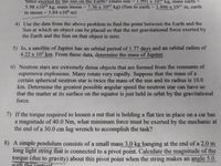 1.991 x
force exerted by the sun on the Earth? (mass sun =
5.98 x1024 kg, mass moon = 7.36 x 1022 kg) (Sun to earth = 1.496 x 10' m, earth
to moon = 3.84 x108 m)
1 " kg, mass earth
=
%3D
4) Use the data from the above problem to find the point between the Earth and the
Sun at which an object can be placed so that the net gravitational force exerted by
the Earth and the Sun on that object is zero.
5) Io, a satellite of Jupiter has an orbital period of 1.77 days and an orbital radius of
4.22 x 10 km. From these data, determine the mass of Jupiter.
6) Neutron stars are extremely dense objects that are formed from the remnants of
supernova explosions. Many rotate very rapidly. Suppose that the mass of a
certain spherical neutron star is twice the mass of the sun and its radius is 10.0
km. Determine the greatest possible angular speed the neutron star can have so
that the matter at its surface on the equator is just held in orbit by the gravitational
force.
7) If the torque required to loosen a nut that is holding a flat tire in place on a car has
a magnitude of 40.0 Nm, what minimum force must be exerted by the mechanic at
the end of a 30.0 cm lug wrench to accomplish the task?
8) A simple pendulum consists of a small mass 3.0 kg hanging at the end of a 2.0 m
long light string that is connected to a pivot point. Calculate the magnitude of the
torque (due to gravity) about this pivot point when the string makes an angle 5.0
with the vertical
