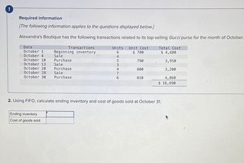 !
Required information
[The following information applies to the questions displayed below.]
Alexandra's Boutique has the following transactions related to its top-selling Gucci purse for the month of October.
Date
October 1
October 4
October 10
October 13
October 20
October 28 Sale
October 30
Transactions
Beginning inventory
Sale
Purchase
Sale
Purchase
Ending inventory
Cost of goods sold
Purchase
Units
6
453476
4
Unit Cost
$ 780
790
800
810
Total Cost
$ 4,680
3,950
3,200
4,860
$ 16,690
2. Using FIFO, calculate ending inventory and cost of goods sold at October 31.