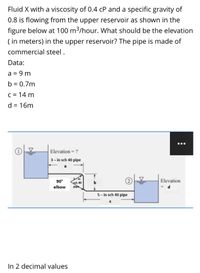 Fluid X with a viscosity of 0.4 cP and a specific gravity of
0.8 is flowing from the upper reservoir as shown in the
figure below at 100 m3/hour. What should be the elevation
( in meters) in the upper reservoir? The pipe is made of
commercial steel.
Data:
a = 9 m
b = 0.7m
C = 14 m
d = 16m
Elevation = ?
3- in sch 40 pipe
a
3in
sch 40
pipe
90°
Elevation
b
elbow
5- in sch 40 pipe
In 2 decimal values
