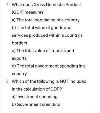 1. What does Gross Domestic Product
(GDP) measure?
a) The total population of a country
b) The total value of goods and
services produced within a country's
borders
c) The total value of imports and
exports
d) The total government spending in a
country
2. Which of the following is NOT included
in the calculation of GDP?
a) Investment spending
b) Government spending