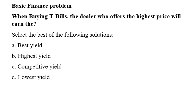 Basic Finance problem
When Buying T-Bills, the dealer who offers the highest price will
earn the?
Select the best of the following solutions:
a. Best yield
b. Highest yield
c. Competitive yield
d. Lowest yield
