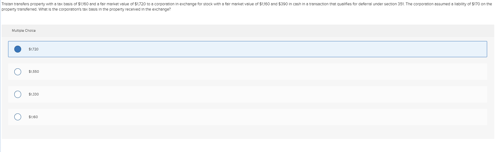 Tristan transfers property with a tax basis of $1,160 and a falr market value of $1,720 to a corporation In exchange for stock with a falr market value of $1,160 and $390 In cash in a transaction that qualifies for deferral under section 351. The corporation assumed a liability of $170 on the
property transferred. What Is the corporation's tax basis In the property recelved In the exchange?
Multiple Cholce
$1,720
$1,550
$1,330
$1,160

