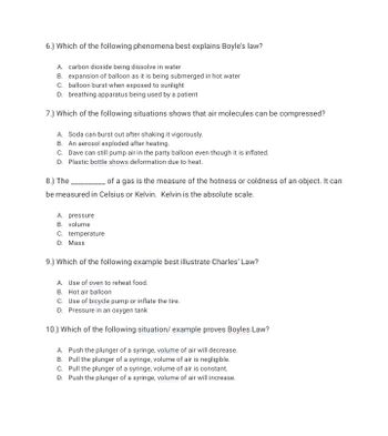 6.) Which of the following phenomena best explains Boyle's law?
A. carbon dioxide being dissolve in water
B. expansion of balloon as it is being submerged in hot water
C. balloon burst when exposed to sunlight
D. breathing apparatus being used by a patient
7.) Which of the following situations shows that air molecules can be compressed?
A. Soda can burst out after shaking it vigorously.
B. An aerosol exploded after heating.
C. Dave can still pump air in the party balloon even though it is inflated.
D. Plastic bottle shows deformation due to heat.
8.) The of a gas is the measure of the hotness or coldness of an object. It can
be measured in Celsius or Kelvin. Kelvin is the absolute scale.
A. pressure
B. volume
C. temperature
D. Mass
9.) Which of the following example best illustrate Charles' Law?
A. Use of oven to reheat food.
B. Hot air balloon
C. Use of bicycle pump or inflate the tire.
D. Pressure in an oxygen tank
10.) Which of the following situation/ example proves Boyles Law?
A. Push the plunger of a syringe, volume of air will decrease.
B. Pull the plunger of a syringe, volume of air is negligible.
C. Pull the plunger of a syringe, volume of air is constant.
D. Push the plunger of a syringe, volume of air will increase.