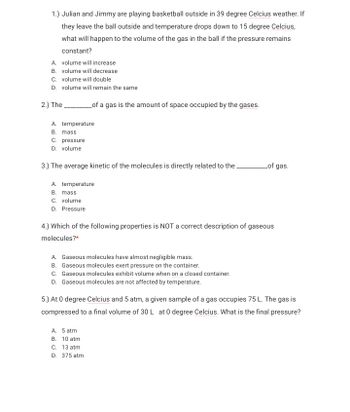 1.) Julian and Jimmy are playing basketball outside in 39 degree Celcius weather. If
they leave the ball outside and temperature drops down to 15 degree Celcius,
what will happen to the volume of the gas in the ball if the pressure remains
constant?
A. volume will increase
B. volume will decrease
C. volume will double
D. volume will remain the same
of a gas is the amount of space occupied by the gases.
2.) The
A. temperature
B. mass
C. pressure
D. volume
of gas.
3.) The average kinetic of the molecules is directly related to the.
A. temperature
B. mass
C. volume
D. Pressure
4.) Which of the following properties is NOT a correct description of gaseous
molecules?*
A. Gaseous molecules have almost negligible mass.
B. Gaseous molecules exert pressure on the container.
C. Gaseous molecules exhibit volume when on a closed container.
D. Gaseous molecules are not affected by temperature.
5.) At 0 degree Celcius and 5 atm, a given sample of a gas occupies 75 L. The gas is
compressed to a final volume of 30 L at 0 degree Celcius. What is the final pressure?
A. 5 atm
B. 10 atm
C. 13 atm
D. 375 atm
