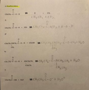 e) decarboxylation
O
||
CH3CH₂-C-0-H
f)
g)
O
CH₂CH₂-C-0-H + NH3 CH3 CH₂-C-WH₂ + H-O-H
h)
CH3CH₂ CHCH₂-C-0-H + CH₂OH CH3CH₂CHCH₂-C-0-CH3 + H₂O
1
CH3
CH3
CO₂
O
i)
CH3 CH3 + CO2
0
||
CH3CH₂ C-OH + H₂O
CH3 CH2C -0-H + HNCH₂CH3 CH3 CH₂-C-NCH₂ CH3 +
CH₂CH3
снасHз
11
=CH₂ CH₂ C-0² + H₂0+
i-NCH₂ CH3 + H₂O
H₂O