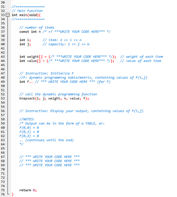 30 31 32
//=======
// Main Function
33 int main(void) {
34 //=======
35
36
37
38
39
40
41
42
43
44
45
46
47
48
49
50
51
52
53
54
55
56
57
58
59
60
61
62
364556句品的龙12及4575
68
69
70
}
// number of items
const int n /* =? ***WRITE YOUR CODE HERE*** */
int i;
// item: 1 <= i <= n
int j;
// capacity: 1 <= j <= W
int weight[] = {/* ***WRITE YOUR CODE HERE*** */};
int value[] = {/* ***WRITE YOUR CODE HERE*** */};
// Instruction: Initialize F
//F: dynamic programming table/matrix, containing values of F(i, j)
int F.. // *** WRITE YOUR CODE HERE *** (for F)
// call the dynamic programming function
Knapsack (i, j, weight, n, value, F);
// Instruction: Display your output, containing values of F(i, j)
//NOTES:
/* Output can be in the form of a TABLE, or:
F(0,0)
F(0,1) = 0
F(0, 2) = 0
(continues until the end)
..
// *** WRITE YOUR CODE HERE ***
// *** WRITE YOUR CODE HERE ***
// *** WRITE YOUR CODE HERE ***
return 0;
// weight of each item
// value of each item