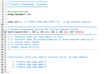 ALMACENANGA
1
//========
// Dynamic Programming - Knapsack
//=======
#include<iostream>
using namespace std;
8
9
const int W = //***WRITE YOUR CODE HERE***//; // max knapsack capacity
11 //===
12
// Dynamic Programming function for solving Knapsack Problem
13 void Knapsack (int i, int j, int w[], int n, int v[], int F[][W]){
14 //===============
======
========
// i: iteration index for item numbers (i: 0~n)
16
// j: iteration index for weights/capacity (j: 0~max knapsack capacity W)
// w: current item's weight
17
// v: current item's value
// Output: Values of F(i, j)
//-
22
23
//Instruction: Write your code to calculate F(i,j). Include comments
24
// ***WRITE YOUR CODE HERE***
// ***WRITE YOUR CODE HERE***
// ***WRITE YOUR CODE HERE***
2
3
4
5
6
7
10
15
18
19
20
21
25
26
27
28
29
}