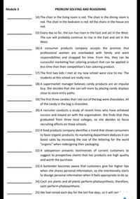 Module 3
PROBLEM SOLVING AND REASONING
14) The chair in the living room is red. The chair in the dining room is
red. The chair in the bedroom is red. All the chairs in the house are
red.
15) Every day so far, the sun has risen in the East and set in the West.
The sun will probably continue to rise in the East and set in the
West.
16) A consumer products company accepts the premise that
professional women are overloaded with family and work
responsibilities and strapped for time. From this, they can be
successful marketing hair coloring product that can be applied in
less time than their competition's hair coloring product.
17) The first two kids I met at my new school were nice to me. The
students at this school are really nice.
18) A supermarket manager believes candy products are an impulse
buy. She decides that she can sell more by placing candy displays
close to store entry paths.
19) The first three candies that I ate out of the bag were chocolates. All
of the candy in the bag is chocolate.
20) A recruiter conducts a study of recent hires who have achieved
success and stayed on with the organization. She finds that they
graduated from three local colleges, so she decides to focus
recruiting efforts on those schools.
21) A food products company identifies a trend that shows consumers
to favor organic products. Its marketing department deduces it can
boost sales by increasing the size of the lettering for the word
"organic" when redesigning their packaging.
22) A salesperson presents testimonials of current customers to
suggest to prospective clients that her products are high quality
and worth the purchase.
23) A bartender becomes aware that customers give her higher tips
when she shares personal information, so she intentionally starts
to divulge personal information when it feels appropriate to do so.
24) Cacti are plants and all plants perform photosynthesis; therefore,
cacti perform photosynthesis.
25) We had rained each day for the last five days, so it will rair
