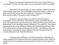 Suppose you measured a spectrum of a laser source which peaks at a
wavelength of 810 nm. Find the energy (in eV) associated with this wavelength.
From the LED spectrum data you want to find the width of the peak at
half the height of the peak. The wavelengths at which the intensity is half of its
peak value are 630 nm and 666 nm respectively. Using these wavelengths
determine the width of the peak in units of energy (eV).
From the N2 spectrum data you noted two prominent peaks at
wavelengths 330 nm and 350 nm. Determine the energy associated with each
peak. The larger energy represents the energy difference between the vibrational
ground states of two molecular orbitals (denoted by C’IIu and B³IIL). The smaller
one represents the energy difference between the vibrational ground state of the
C'II, orbital and first excited vibrational state of B³II.. The difference between
these energies represents the energy difference between the ground and first
excited vibrational levels. Find this difference.
Using the energy difference, you found in question 3, determine the
spring constant of the molecular bond of the nitrogen molecule. (Hint: model the
nitrogen molecule as a quantum simple harmonic oscillator. See the manual for
detail)
