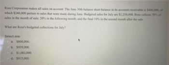 Ross Corporation makes all sales on account. The June 30th balance sheet balance in its accounts receivable is $400,000, of
which $240,000 pertain to sales that were made during June. Budgeted sales for July are $1,250,000. Ross collects 70% of
sales in the month of sale; 20% in the following month; and the final 10% in the second month after the sale.
What are Ross's budgeted collections for July?
Select one:
a. $800,000.
b. $939,000.
c. $1,083,000.
d. $915,000.