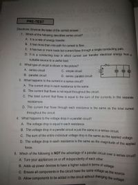 C. Ensure all components in the circuit have the same voltage as the source
D. Allow components to be added in the circuit without changing the voltage.
YoojowHOT OMA BO
PRE-TEST
Directions: Encircle the letter of the correct answer. V
1. Which of the following describes series circuit?
A. It is a rate of energy transfer.
B. It has more than one path for current to flow.
C. It has two or more loads but current flows through a single conducting path.
D. It is a conducting loop in which current can transfer electrical energy from a
suitable source to a useful load.
2. What type of circuit is shown in the picture?
A. series circuit
C. simple circuit
B. parallel circuit
D. series- parallel circuit
3. What happens to the current in a series circuit?
A. The current drop in each resistance is the same.
B. The current that flows is not equal throughout the circuit.
C. The total current that flows is equal to the sum of the currents in the separate
resistances.
D. The current that flows through each resistance is the same as the total current
throughout the circuit.
4. What happens to the voltage drop in a parallel circuit?
A. The voltage drop is equal in each resistance.
B. The voltage drop in a parallel circuit is just the same in a series circuit.
C. The sum of the entire individual voltage drop is the same as the applied voltage.
D. The voltage drop in each resistance is the same as the magnitude of the applied
force.
5. Which of the following is NOT the advantage of a parallel circuit over a series circuit?
A. Turn your appliances on or off independently of each other
B. Adds up power devices to have a higher output in terms of voltage
