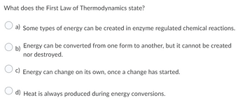 What does the First Law of Thermodynamics state?
O
a) Some types of energy can be created in enzyme regulated chemical reactions.
Ob) Energy can be converted from one form to another, but it cannot be created
nor destroyed.
O
c) Energy can change on its own, once a change has started.
d) Heat is always produced during energy conversions.