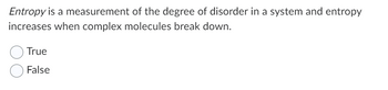 Entropy is a measurement of the degree of disorder in a system and entropy
increases when complex molecules break down.
True
False