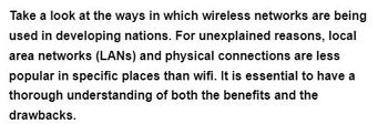 Take a look at the ways in which wireless networks are being
used in developing nations. For unexplained reasons, local
area networks (LANs) and physical connections are less
popular in specific places than wifi. It is essential to have a
thorough understanding of both the benefits and the
drawbacks.