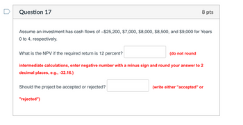 Question 17
8 pts
Assume an investment has cash flows of -$25,200, $7,000, $8,000, $8,500, and $9,000 for Years
0 to 4, respectively.
What is the NPV if the required return is 12 percent?
(do not round
intermediate calculations, enter negative number with a minus sign and round your answer to 2
decimal places, e.g., -32.16.)
Should the project be accepted or rejected?
"rejected")
(write either "accepted" or