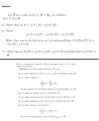 Question:
Let B be a ring on 2, µ : B → R, be additive.
Let A, BE B.
(a) Show that u(A) = µ(A\ B) + µ(An B).
(b) Show
µ(A) + µ(B) = µ(AUB) + µ(An B).
Hint: One way to do this is to use (a) and recall that (A\B)(B\A)
(AUB) \(An B).
(c)
Show that 4(AUB) = µ(A)+µ(B) H(ANB) provided that µ(ANB) E
R.
If N is a nonempty set and BC P(N) is nonempty, then u : B → Ro is
called a set function.
Definition. Let B be a ring on N and µ : B → R
• µ is called additive if µ(AUB) = µ(A) +µ(B) for all disjoint A, B e B.
• u is called o-additive if
uH An) = EH(An)
n=1
n=1
for any sequence (An) of pairwise disjoint sets in B with +, An E B.
• µ is called non-negative if µ(A) > 0 for all A e B.
• u is called increasing if µ(A) < µ(B) whenever A, B E B and A C B.
• u is called subadditive if µ(A U B) < µ(A) + µ(B) for all A, B E B.
• µ is called continuous from below if
u U An)
-lim μ (Α)
n00
n=1
for any increasing sequence (An) in B with UnEN An E B.
