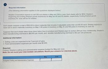 Required information
[The following information applies to the questions displayed below]
Shadee Corporation expects to sell 510 sun shades in May and 350 in June. Each shade sells for $150, Shadee's
beginning and ending finished goods inventories for May are 65 and 55 shades, respectively Ending finished goods
inventory for June will be 50 shades.
Each shade requires a total of $50.00 in direct materials that includes 4 adjustable poles that cost $5.00 each. Shadee expects to
have 120 in direct materials inventory on May 1, 80 poles in inventory on May 31, and 100 poles in inventory on June 30.
Suppose that each shade takes three direct labor hour to produce and Shadee pays its workers $14 per hour. Additionally. Shadee's
fixed manufacturing overhead is $8,000 per month, and variable manufacturing overhead is $12 per unit produced.
Additional information:
Selling costs are expected to be 7 percent of sales.
• Fixed administrative expenses per month total $1,500.
.
Required:
Prepare Shadee's selling and administrative expense budget for May and June.
Note: Do not round your intermediate calculations. Round your answers to 2 decimal places.
Budgeted Selling and Administrative Expenses
May
June