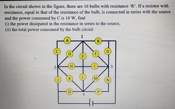 In the circuit shown in the figure, there are 16 bulbs with resistance 'R'. If a resistor with
resistance, equal to that of the resistance of the bulb, is connected in series with the source
and the power consumed by C is 10 W, find
(i) the power dissipated in the resistance in series to the source,
(ii) the total power consumed by the bulb circuit.
1
D
H
E
B
M
P
N
3