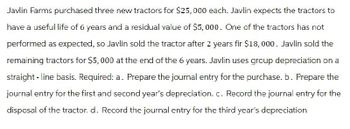 Javlin Farms purchased three new tractors for $25,000 each. Javlin expects the tractors to
have a useful life of 6 years and a residual value of $5,000. One of the tractors has not
performed as expected, so Javlin sold the tractor after 2 years fir $18,000. Javlin sold the
remaining tractors for $5,000 at the end of the 6 years. Javlin uses group depreciation on a
straight-line basis. Required: a. Prepare the journal entry for the purchase. b. Prepare the
journal entry for the first and second year's depreciation. c. Record the journal entry for the
disposal of the tractor. d. Record the journal entry for the third year's depreciation