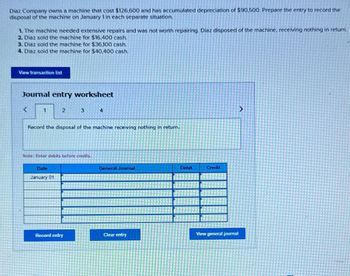 Diaz Company owns a machine that cost $126,600 and has accumulated depreciation of $90,500. Prepare the entry to record the
disposal of the machine on January 1 in each separate situation.
1. The machine needed extensive repairs and was not worth repairing. Diaz disposed of the machine, receiving nothing in return.
2. Diaz sold the machine for $16,400 cash.
3. Diaz sold the machine for $36,100 cash.
4. Diaz sold the machine for $40,400 cash.
View transaction list
Journal entry worksheet
2
3
4
Record the disposal of the machine receiving nothing in return.
Note: Enter debits before credits.
Date
January 01
General Journal
Debit
Credit
Record entry
Clear entry
View general journal