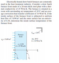 Electrically heated draw batch furnaces are commonly
used in the heat treatment industry. Consider a draw batch
furnace front made of a 20-mm thick steel plate with a ther-
mal conductivity of 25 W/m-K. The furnace is situated in a
room with surrounding air temperature of 20°C and an aver-
age convection heat transfer coefficient of 10 W/m²-K. If the
inside surface of the furnace front is subjected to uniform
heat flux of 5 kW/m² and the outer surface has an emissiv-
ity of 0.30, determine the inside surface temperature of the
furnace front.
Turr = 20°C
Furnace
front
4, = 5 kW/m?
Air, 20°C
h = 10 W/m² K
e = 0.30
k = 25 W/m-K
To
