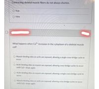 Contracting skeletal muscle fibers do not always shorten.
O True
O False
What happens when Ca2* increases in the cytoplasm of a skeletal muscle
cell?
O Myosin-binding sites on actin are exposed, allowing a single cross-bridge cycle to
Occur.
O Actin-binding sites on myosin are exposed, allowing cross-bridge cycles to occur
until Ca2+ drops again.
O Actin-binding sites on myosin are exposed, allowing a single cross-bridge cycle to
OCcur.
O Myosin-binding sites on actin are exposed, allowing cross-bridge cycles to occur
until Ca2+ drops again.

