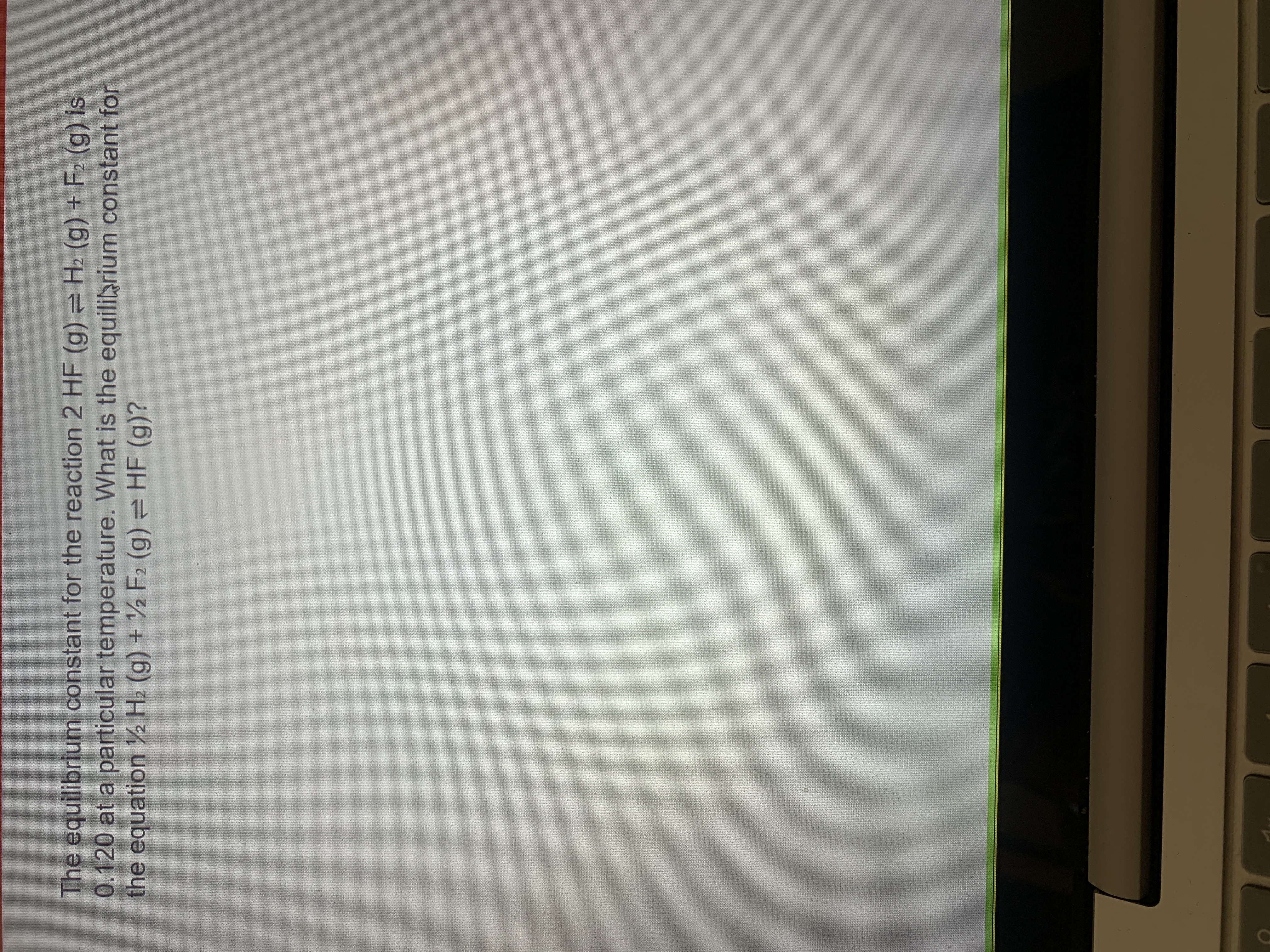 The equilibrium constant for the reaction 2 HF (g) H2 (g) + F2 (g) is
0.120 at a particular temperature. What is the equiliarium constant for
the equation ½ H2 (g) + ½ F2 (g) = HF (g)?
