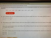 uiz-eCore MATH 1401 1EG Spring 2021, section 1EG, Spring 2021 | WebAssign-Microsoft Edge
/www.webassign.net/web/Student/Assignment-Responses/last?dep3D25791564
The method of tree-ring dating gave the following years A.D. for an archaeological excavation site. Assume that the population of
distribution.
1,271 1,278 1,292 1,236 1,268 1,316 1,275 1,317 1,275
In USE SALT
(a) Use a calculator with mean and standard deviation keys to find the sample mean year x and sample standard deviation s.
A.D.
yr
(b) When finding an 90% confidence interval, what is the critical value for confidence level? (Give your answer to three decim
What is the maximal margin of error when finding a 90 confidence interval for the mean of all tree-ring dates from this
the nearest whole number.)
Find a 90% confidence interval for the mean of all tree-ring dates from this archaeological site. (Round your answers to
lower limit
A.D.
upper limit
A.D.
Need Heln2
Read It
Watch It
