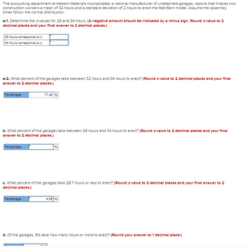 **Title:** Understanding Time Distribution for Garage Erection

The accounting department at Weston Materials Incorporated, a national manufacturer of unattached garages, reports that it takes two construction workers a mean of 32 hours and a standard deviation of 2 hours to erect the Red Barn model. Assume the assembly times follow the normal distribution.

### a-1. Z-Value Calculation
Determine the z-values for 29 and 34 hours. 
(Note: A negative amount should be indicated by a minus sign. Round z-value to 2 decimal places and your final answer to 2 decimal places.)

- **29 hours corresponds to z:** [Input Field]
- **34 hours corresponds to z:** [Input Field]

### a-2. Percentage for 32 to 34 Hours
Calculate the percentage of garages that take between 32 hours and 34 hours to erect. 
(Round z-value to 2 decimal places and your final answer to 2 decimal places.)

- **Percentage:** 77.45%

### b. Percentage for 29 to 34 Hours
Calculate the percentage of garages that take between 29 hours and 34 hours to erect.
(Round z-value to 2 decimal places and your final answer to 2 decimal places.)

- **Percentage:** [Input Field] %

### c. Percentage for 28.7 Hours or Less
Calculate the percentage of garages that take 28.7 hours or less to erect.
(Round z-value to 2 decimal places and your final answer to 2 decimal places.)

- **Percentage:** 4.95%

### d. Identification of Outliers
Determine how many hours or more 5% of the garages take to erect.
(Round your answer to 1 decimal place.)

- **Hours:** [Input Field]

This exercise illustrates the application of the normal distribution to real-world scenarios by examining how data such as time for construction can be analyzed to determine percentages and identify operational efficiencies.