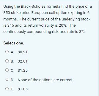 Using the Black-Scholes formula find the price of a
$50 strike price European call option expiring in 6
months. The current price of the underlying stock
is $45 and its return volatility is 20%. The
continuously compounding risk-free rate is 3%.
Select one:
O A. $0.91
O B. $2.01
O C. $1.25
O D. None of the options are correct
O E. $1.05