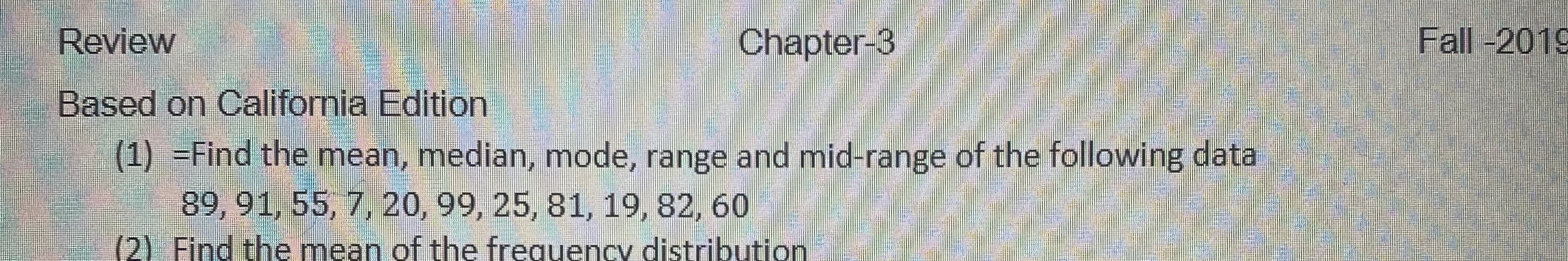 Review
Chapter-3
Fall-2019
Based on California Edition
(1) =Find the mean, median, mode, range and mid-range of the following data
89, 91, 55, 7, 20,99, 25, 81, 19, 82, 60
0) Find the mean of the frequency distribution
