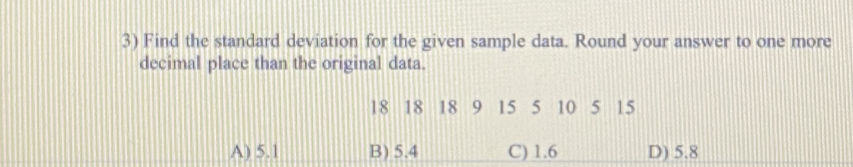 3) Find the standard deviation for the given sample data. Round your answer to one more
decimal place than the original data.
18 18 18 9 15 5 10 5 15
A) 5.1
B) 5.4
C) 1.6
D) 5.8
