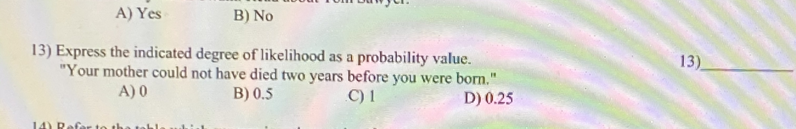 Express the indicated degree of likelihood as a probability value.
"Your mother could not have died two years before you were born."
A) 0
B) 0.5
D) 0.25
C) 1
