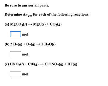 Be sure to answer all parts.
Determine Angas for each of the following reactions:
(a) MgCO3(s) → MgO(s) + CO2(g)
mol
(b) 2 H2(g) + O2(g) → 2 H₂O(l)
mol
(c) HNO3(1) + CIF(g) → CIONO2(g) + HF(g)
mol