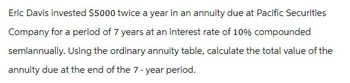 Eric Davis invested $5000 twice a year in an annuity due at Pacific Securities
Company for a period of 7 years at an interest rate of 10% compounded
semiannually. Using the ordinary annuity table, calculate the total value of the
annuity due at the end of the 7-year period.