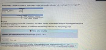 Shown below in T-account format are the beginning and ending balances ($ in millions) of both inventory and accounts payable.
Inventory
110.0
115.0
Beginning balance
Ending balance
Accounts Payable
32.0 Beginning balance
35.8 Ending balance
Required:
1. Use a T-account analysis to determine the amount of cash paid to suppliers of merchandise during the reporting period if cost of
goods sold was $280 million.
2. Prepare a summary entry that represents the net effect of merchandise purchases during the reporting period.
Answer is not complete.
Complete this question by entering your answers in the tabs below.
detal
Required 1 Required 2
Prepare a summary entry that represents the net effect of merchandise purchases during the reporting period. (If no entry is
required for a transaction/event, select "No journal entry required" in the first account field. Enter your answers in millions