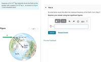 Suppose a 5.4x1010 kg meteorite struck the Earth at the
equator with a speed 2.2x104 m/s , as shown in (Figure
1) and remained stuck.
Part A
By what factor would this affect the rotational frequency of the Earth (1rev/day)?
Express your answer using two significant figures.
?
Aw
Figure
1 of 1
Submit
Request Answer
45°
Provide Feedback
North
Pole
Earth
