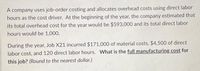 A company uses job-order costing and allocates overhead costs using direct labor
hours as the cost driver. At the beginning of the year, the company estimated that
its total overhead cost for the year would be $593,000 and its total direct labor
hours would be 1,000.
During the year, Job X21 incurred $171,000 of material costs, $4,500 of direct
labor cost, and 120 direct labor hours. What is the full manufacturing cost for
this job? (Round to the nearest dollar.)
