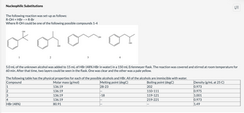 Nucleophilic Substitutions
The following reaction was set-up as follows:
R-OH + HBr --> R-Br
Where R-OH could be one of the following possible compounds 1-4
1
1
2
3
OH
2
4
HBr (48%)
OH
3
OH
5.0 mL of the unknown alcohol was added to 15 mL of HBr (48% HBr in water) in a 150 mL Erlenmeyer flask. The reaction was covered and stirred at room temperature for
60 min. After that time, two layers could be seen in the flask. One was clear and the other was a pale yellow.
The following table has the physical properties for each of the possible alcohols and HBr. All of the alcohols are immiscible with water.
Compound
Molar mass (g/mol)
Boiling point (degC)
Melting point (degC)
28-23
136.19
202
136.19
136.19
136.19
80.91
ОН
-18
110-111
119-121
219-221
||||
Density (g/mL at 25 C)
0.973
0.975
1.001
0.973
1.49