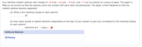 Four identical metallic spheres with charges of +9.0 µC, +2.6 µC, -3.4 µC, and -7.2 µC are placed on a piece of paper. The paper is
lifted on all corners so that the spheres come into contact with each other simultaneously. The paper is then flattened so that the
metallic spheres become separated.
(a) What is the resulting charge on each sphere?
µC
(b) How many excess or absent electrons (depending on the sign of your answer to part (a)) correspond to the resulting charge
on each sphere?
electrons are
---Select---
Additional Materials
Reading
